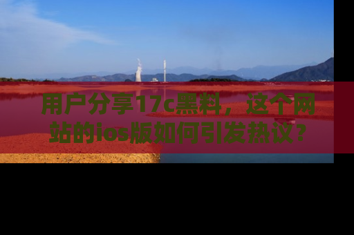 用户分享17c黑料，这个网站的ios版如何引发热议？