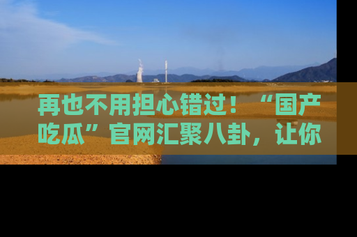 再也不用担心错过！“国产吃瓜”官网汇聚八卦，让你随时随地吃瓜。