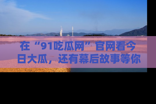 在“91吃瓜网”官网看今日大瓜，还有幕后故事等你来挖掘！