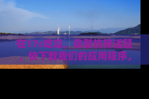在17c吃瓜，获取热辣话题，快下载我们的应用程序，地址轻松找到！