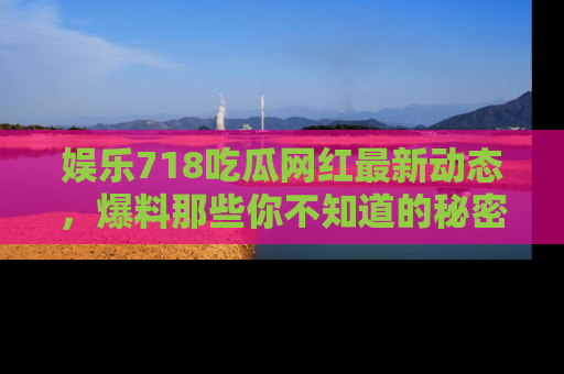 娱乐718吃瓜网红最新动态，爆料那些你不知道的秘密！