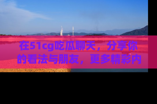 在51cg吃瓜聊天，分享你的看法与朋友，更多精彩内容请浏览网址www.51cg.com！