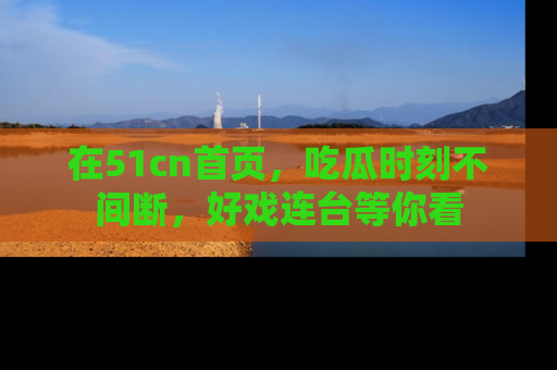 在51cn首页，吃瓜时刻不间断，好戏连台等你看