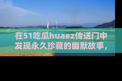 在51吃瓜huaez传送门中发现永久珍藏的幽默故事，瓜友们一起分享欢乐瞬间！