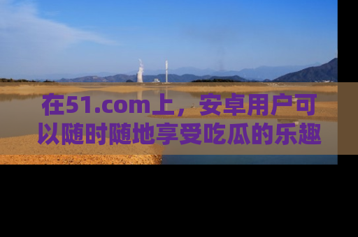 在51.com上，安卓用户可以随时随地享受吃瓜的乐趣！