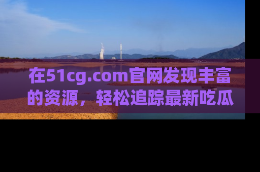 在51cg.com官网发现丰富的资源，轻松追踪最新吃瓜热点