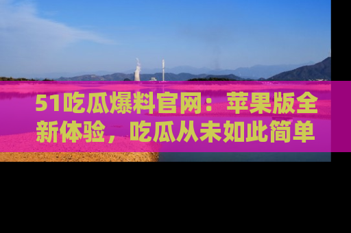 51吃瓜爆料官网：苹果版全新体验，吃瓜从未如此简单
