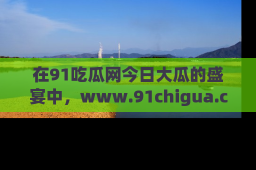 在91吃瓜网今日大瓜的盛宴中，www.91chigua.com带你领略每个让人咋舌的精彩故事！