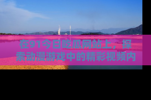 在91今日吃瓜网站上,探索动漫游戏中的精彩视频内容