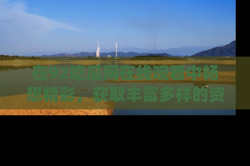 在92吃瓜网在线观看中畅想精彩,获取丰富多样的资源和app功能