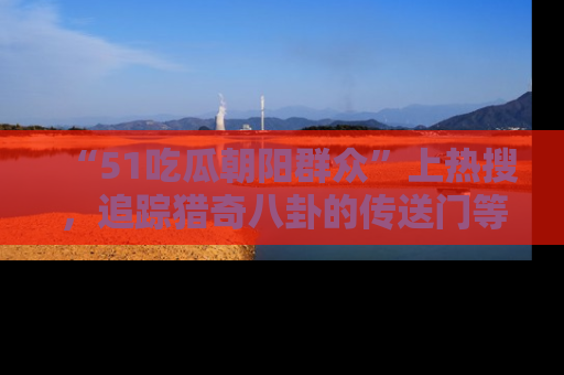 “51吃瓜朝阳群众”上热搜，追踪猎奇八卦的传送门等你点击！