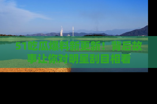 51吃瓜爆料新更新！背后故事让你对明星刮目相看