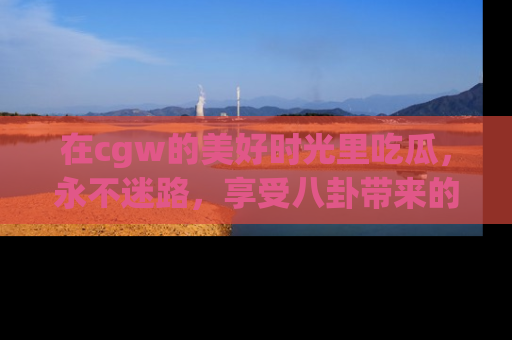 在cgw的美好时光里吃瓜,永不迷路,享受八卦带来的无限欢乐!