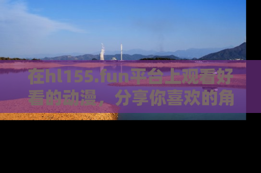 在hl155.fun平台上观看好看的动漫,分享你喜欢的角色和故事!
