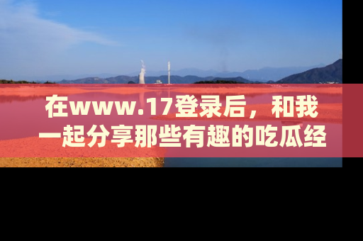 在www.17登录后,和我一起分享那些有趣的吃瓜经历吧!