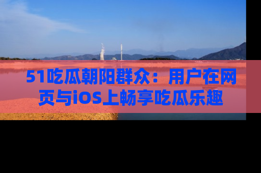 51吃瓜朝阳群众：用户在网页与iOS上畅享吃瓜乐趣