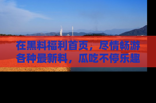 在黑料福利首页,尽情畅游各种最新料,瓜吃不停乐趣无穷!