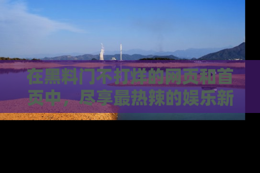 在黑料门不打烊的网页和首页中,尽享最热辣的娱乐新闻与八卦,快来围观!