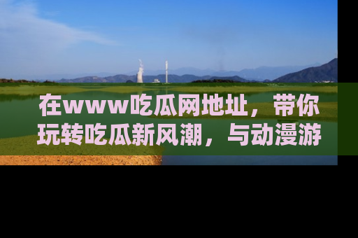 在www吃瓜网地址,带你玩转吃瓜新风潮,与动漫游戏角色共度精彩时光!