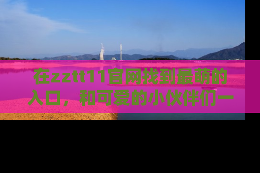 在zztt11官网找到最萌的入口,和可爱的小伙伴们一起吃瓜吧!