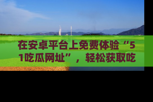 在安卓平台上免费体验“51吃瓜网址”,轻松获取吃瓜新鲜事!