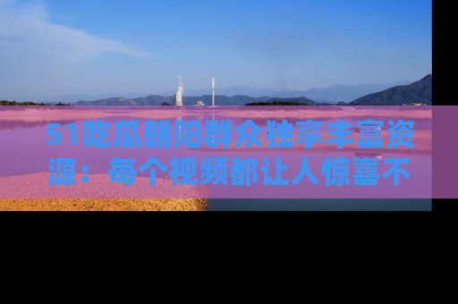51吃瓜朝阳群众独享丰富资源：每个视频都让人惊喜不已！