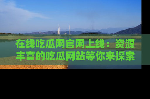 在线吃瓜网官网上线:资源丰富的吃瓜网站等你来探索