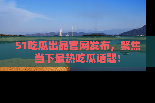 51吃瓜出品官网发布，聚焦当下最热吃瓜话题！