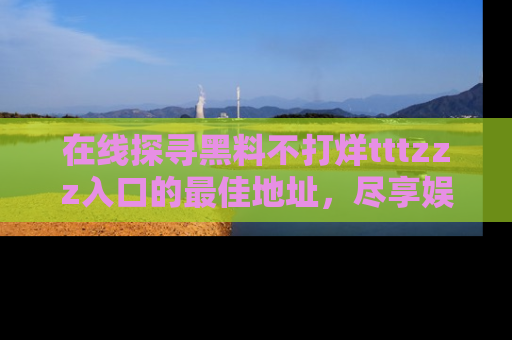 在线探寻黑料不打烊tttzzz入口的最佳地址,尽享娱乐圈八卦盛宴!