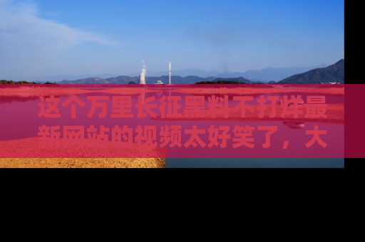 这个万里长征黑料不打烊最新网站的视频太好笑了,大家快来一起看吧!