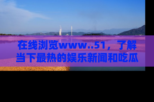 在线浏览www..51,了解当下最热的娱乐新闻和吃瓜话题