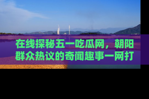 在线探秘五一吃瓜网,朝阳群众热议的奇闻趣事一网打尽