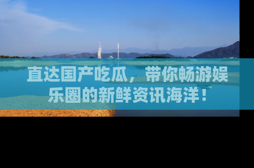 直达国产吃瓜,带你畅游娱乐圈的新鲜资讯海洋!