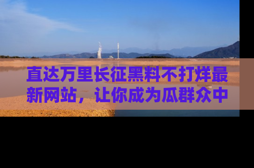 直达万里长征黑料不打烊最新网站，让你成为瓜群众中的资深吃瓜客！
