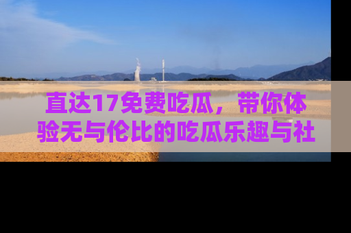 直达17免费吃瓜,带你体验无与伦比的吃瓜乐趣与社区互动