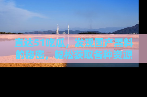 直达51吃瓜,发现国产黑料的秘密,轻松获取各种资源与资讯