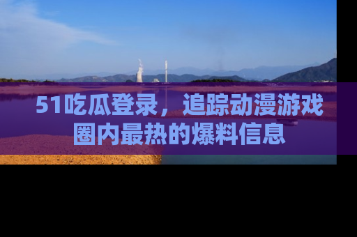 51吃瓜登录，追踪动漫游戏圈内最热的爆料信息