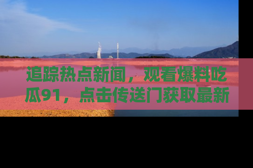 追踪热点新闻,观看爆料吃瓜91,点击传送门获取最新更新!