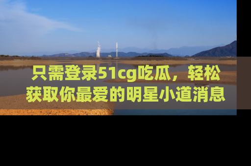 只需登录51cg吃瓜，轻松获取你最爱的明星小道消息！