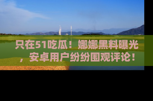 只在51吃瓜！娜娜黑料曝光，安卓用户纷纷围观评论！