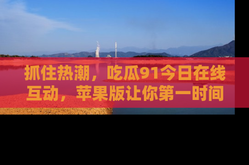 抓住热潮，吃瓜91今日在线互动，苹果版让你第一时间掌握信息！