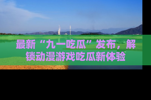 最新“九一吃瓜”发布,解锁动漫游戏吃瓜新体验