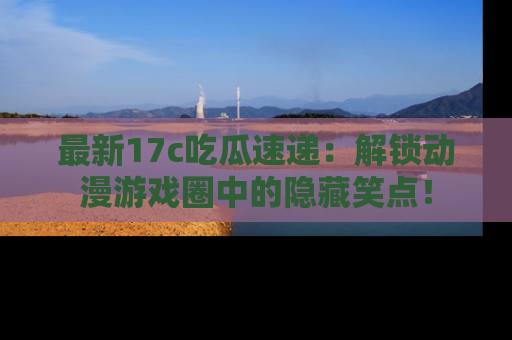 最新17c吃瓜速递:解锁动漫游戏圈中的隐藏笑点!