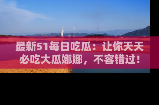 最新51每日吃瓜:让你天天必吃大瓜娜娜,不容错过!