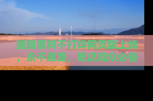 最新黑料不打烊网页版上线,永不迷路,吃瓜观众必备工具!