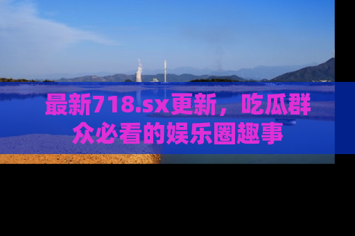 最新718.sx更新,吃瓜群众必看的娱乐圈趣事