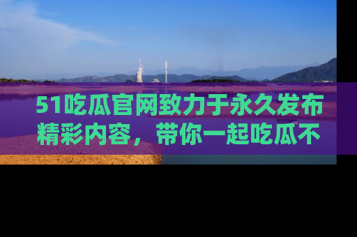 51吃瓜官网致力于永久发布精彩内容，带你一起吃瓜不停歇！
