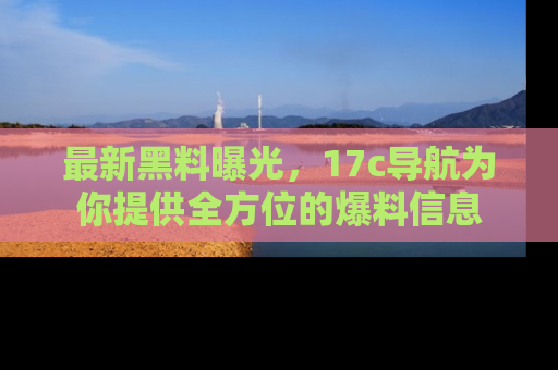 最新黑料曝光,17c导航为你提供全方位的爆料信息