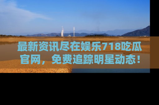 最新资讯尽在娱乐718吃瓜官网，免费追踪明星动态！