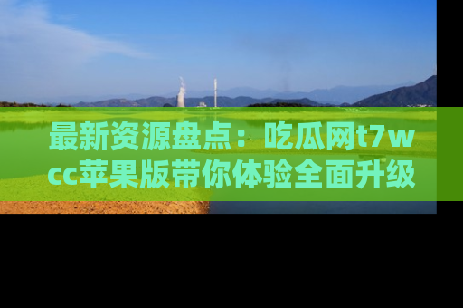 最新资源盘点：吃瓜网t7wcc苹果版带你体验全面升级